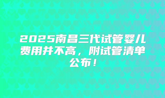 2025南昌三代试管婴儿费用并不高，附试管清单公布！