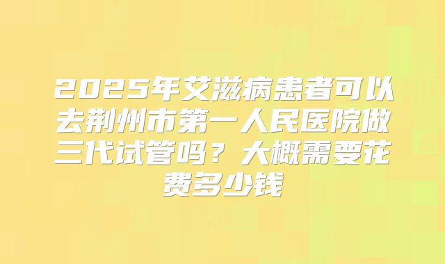 2025年艾滋病患者可以去荆州市第一人民医院做三代试管吗？大概需要花费多少钱