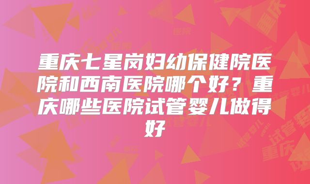 重庆七星岗妇幼保健院医院和西南医院哪个好?重庆哪些医院试管婴儿做得好