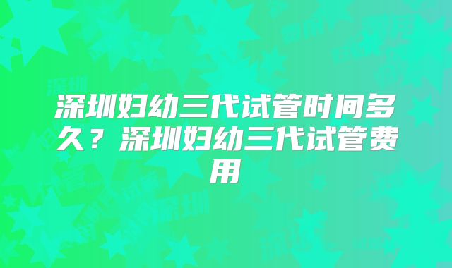 深圳妇幼三代试管时间多久?深圳妇幼三代试管费用