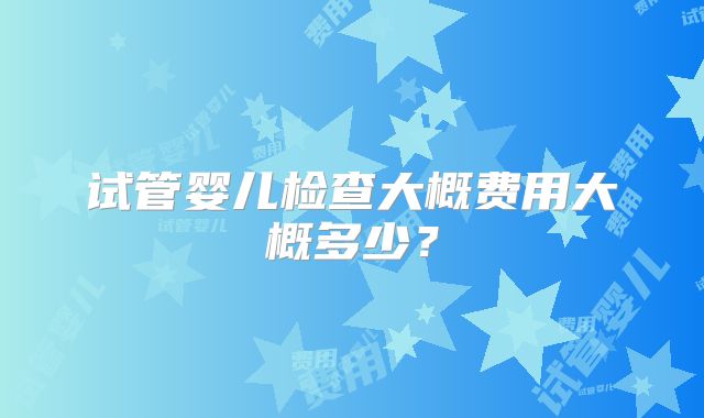 试管婴儿检查大概费用大概多少？