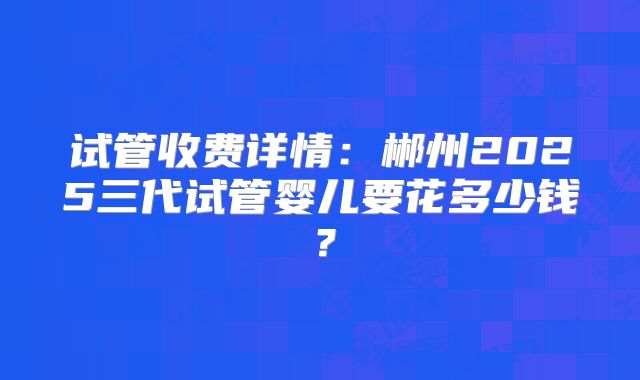 试管收费详情：郴州2025三代试管婴儿要花多少钱？