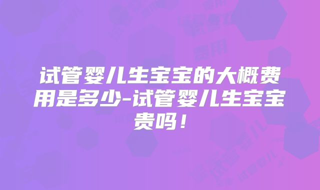 试管婴儿生宝宝的大概费用是多少-试管婴儿生宝宝贵吗！