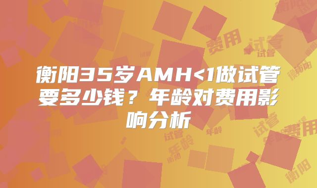 衡阳35岁AMH<1做试管要多少钱？年龄对费用影响分析