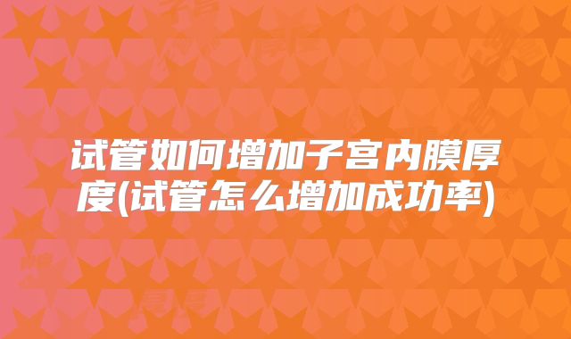 试管如何增加子宫内膜厚度(试管怎么增加成功率)