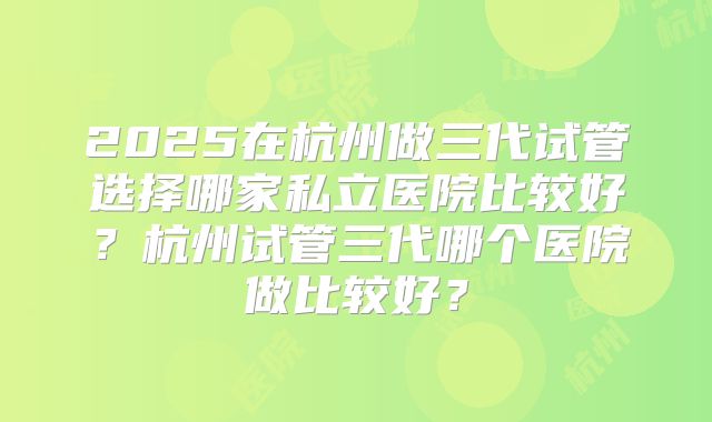 2025在杭州做三代试管选择哪家私立医院比较好？杭州试管三代哪个医院做比较好？