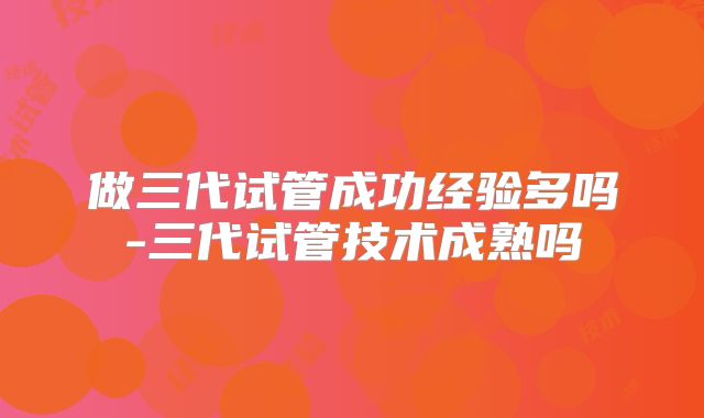 做三代试管成功经验多吗-三代试管技术成熟吗