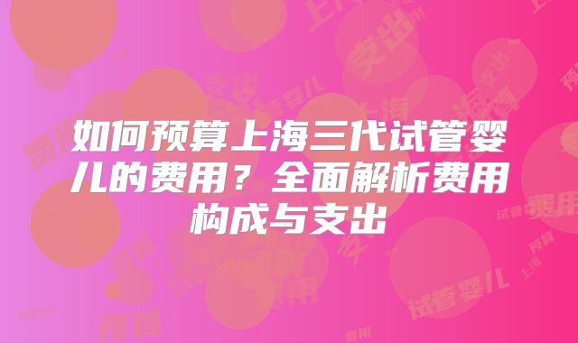 如何预算上海三代试管婴儿的费用?全面解析费用构成与支出