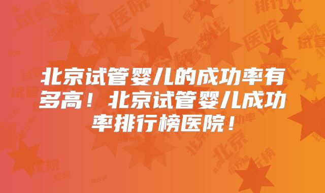 北京试管婴儿的成功率有多高！北京试管婴儿成功率排行榜医院！