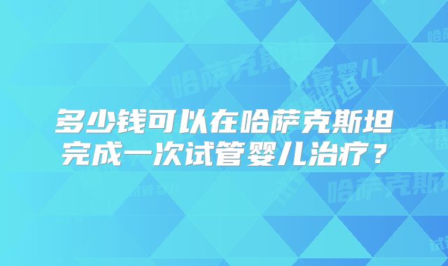 多少钱可以在哈萨克斯坦完成一次试管婴儿治疗?