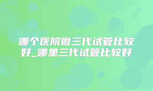 哪个医院做三代试管比较好_哪里三代试管比较好