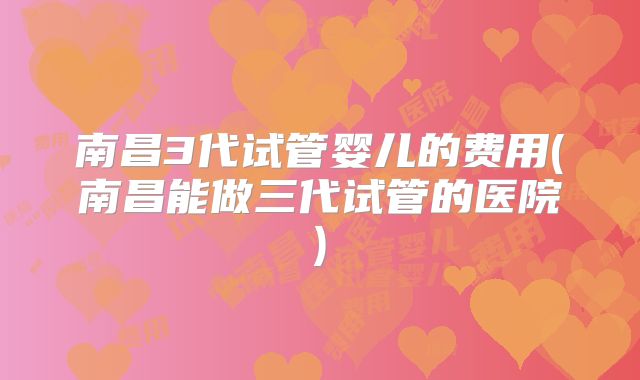 南昌3代试管婴儿的费用(南昌能做三代试管的医院)