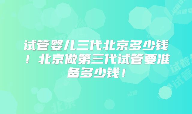 试管婴儿三代北京多少钱!北京做第三代试管要准备多少钱!
