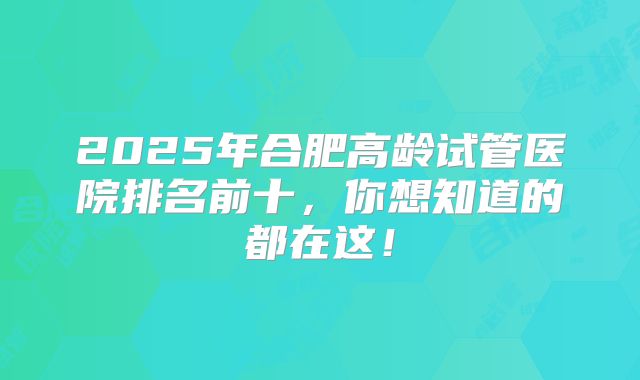 2025年合肥高龄试管医院排名前十,你想知道的都在这!