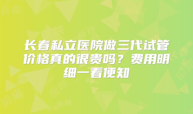 长春私立医院做三代试管价格真的很贵吗?费用明细一看便知