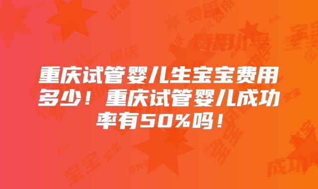 重庆试管婴儿生宝宝费用多少！重庆试管婴儿成功率有50%吗！
