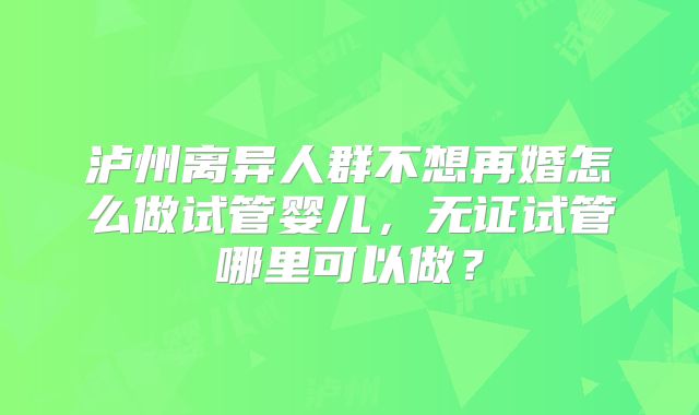泸州离异人群不想再婚怎么做试管婴儿，无证试管哪里可以做？