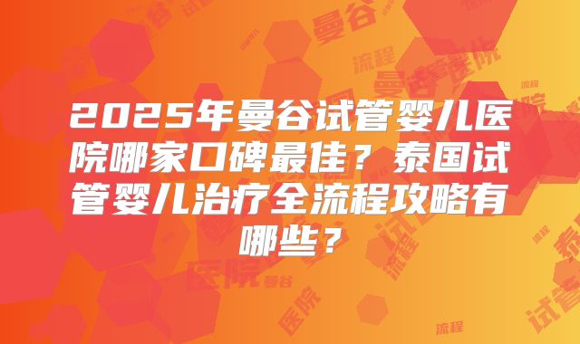2025年曼谷试管婴儿医院哪家口碑最佳？泰国试管婴儿治疗全流程攻略有哪些？