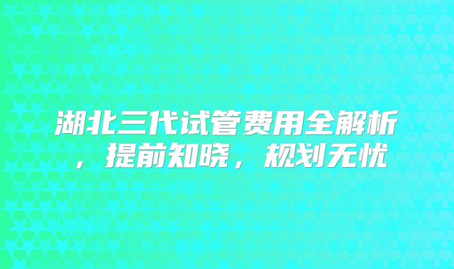 湖北三代试管费用全解析，提前知晓，规划无忧