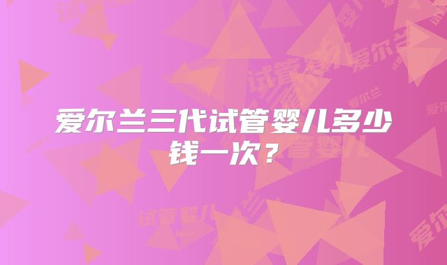 爱尔兰三代试管婴儿多少钱一次？