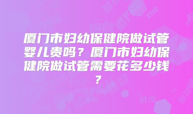 厦门市妇幼保健院做试管婴儿贵吗？厦门市妇幼保健院做试管需要花多少钱？