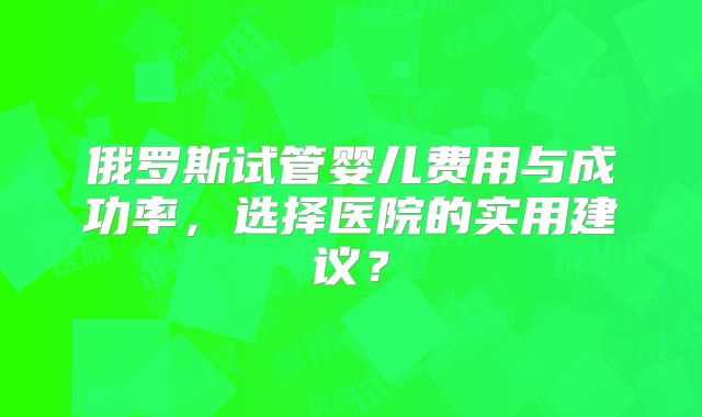 俄罗斯试管婴儿费用与成功率，选择医院的实用建议？
