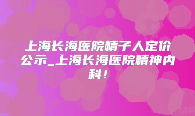 上海长海医院精子人定价公示_上海长海医院精神内科!