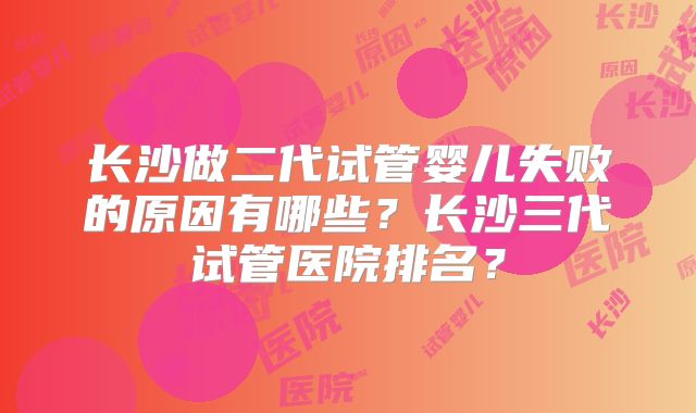 长沙做二代试管婴儿失败的原因有哪些？长沙三代试管医院排名？