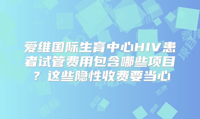 爱维国际生育中心HIV患者试管费用包含哪些项目？这些隐性收费要当心