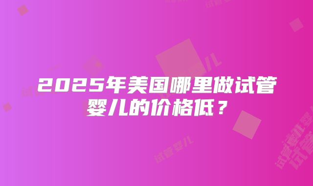 2025年美国哪里做试管婴儿的价格低？