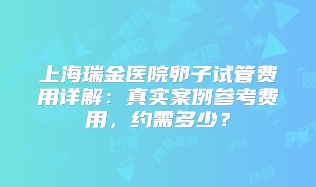上海瑞金医院卵子试管费用详解:真实案例参考费用,约需多少?
