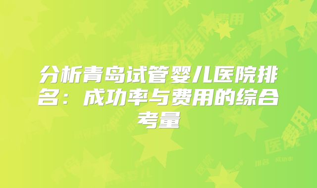 分析青岛试管婴儿医院排名：成功率与费用的综合考量