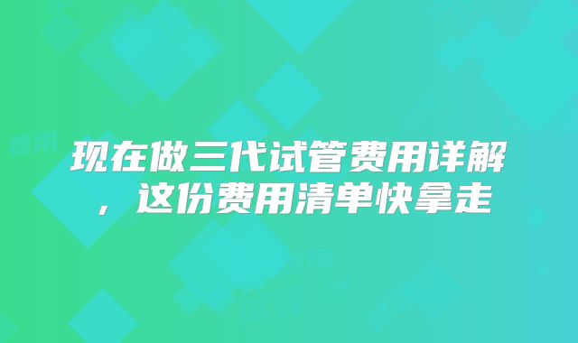 现在做三代试管费用详解，这份费用清单快拿走