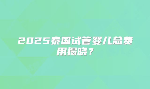 2025泰国试管婴儿总费用揭晓?