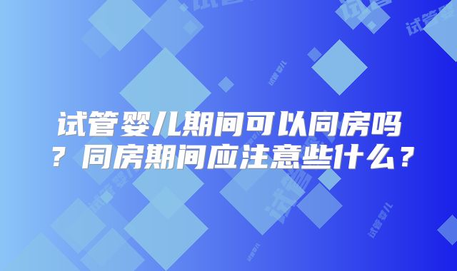 试管婴儿期间可以同房吗?同房期间应注意些什么?