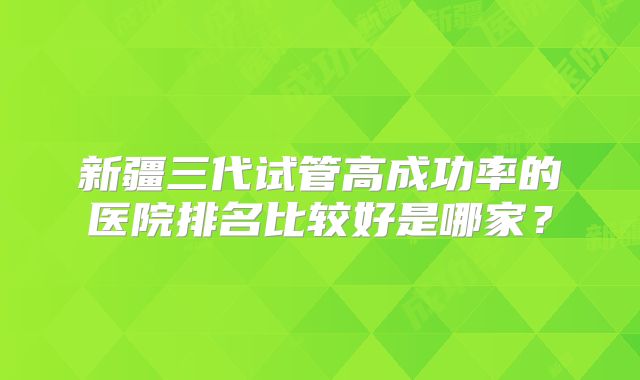 新疆三代试管高成功率的医院排名比较好是哪家？