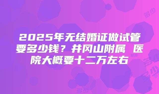 2025年无结婚证做试管要多少钱?井冈山附属 医院大概要十二万左右