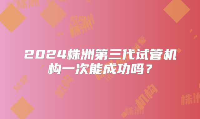 2024株洲第三代试管机构一次能成功吗?
