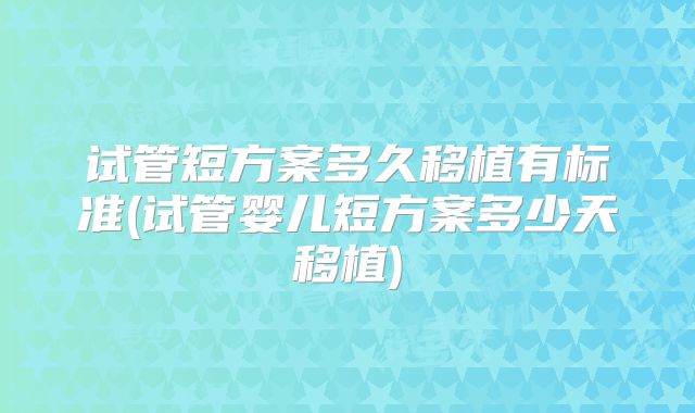 试管短方案多久移植有标准(试管婴儿短方案多少天移植)
