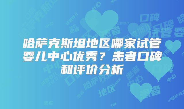 哈萨克斯坦地区哪家试管婴儿中心优秀？患者口碑和评价分析