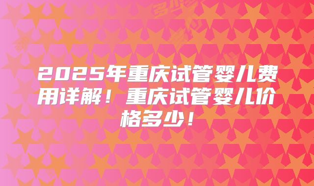 2025年重庆试管婴儿费用详解！重庆试管婴儿价格多少！