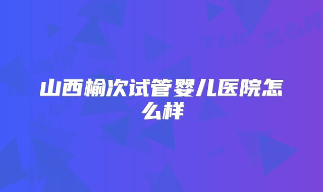 山西榆次试管婴儿医院怎么样