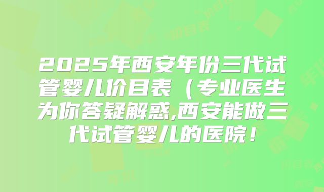 2025年西安年份三代试管婴儿价目表（专业医生为你答疑解惑,西安能做三代试管婴儿的医院！