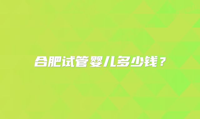 合肥试管婴儿多少钱？