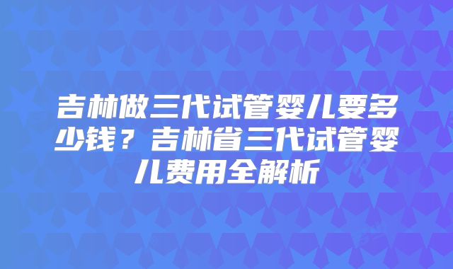 吉林做三代试管婴儿要多少钱?吉林省三代试管婴儿费用全解析