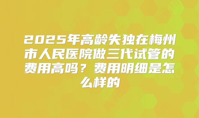 2025年高龄失独在梅州市人民医院做三代试管的费用高吗?费用明细是怎么样的