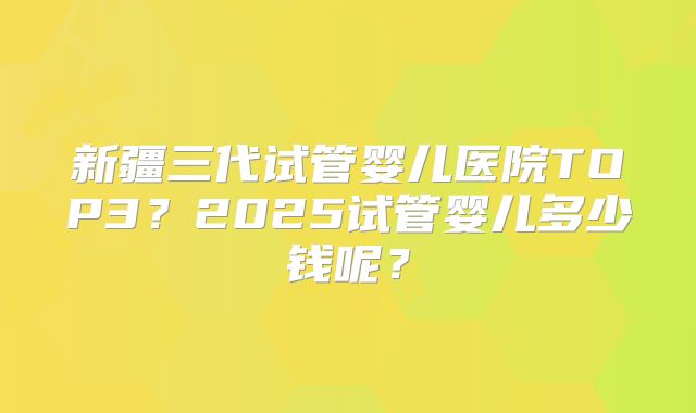 新疆三代试管婴儿医院TOP3？2025试管婴儿多少钱呢？