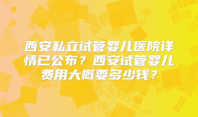 西安私立试管婴儿医院详情已公布?西安试管婴儿费用大概要多少钱?