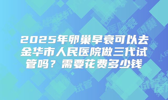 2025年卵巢早衰可以去金华市人民医院做三代试管吗?需要花费多少钱