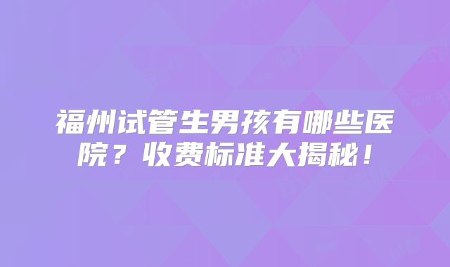 福州试管生男孩有哪些医院？收费标准大揭秘！